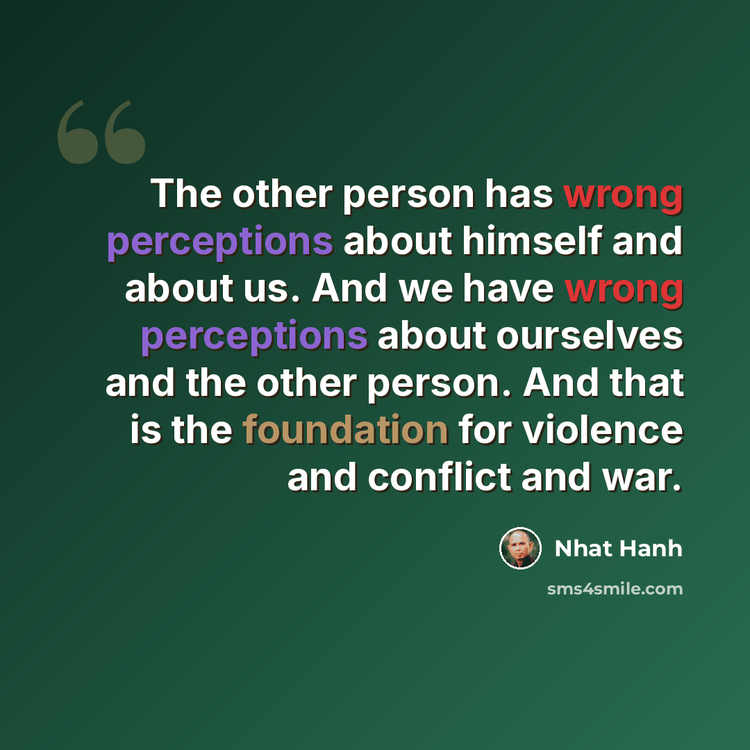 “The other person has wrong perceptions about himself and about us. And we have wrong perceptions about ourselves and the other person. And that is the foundation for violence and conflict and war.” quote by Nhat Hanh
