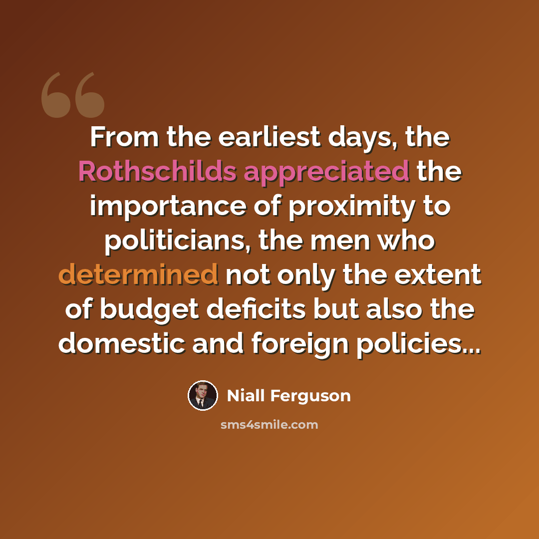 “From the earliest days, the Rothschilds appreciated the importance of proximity to politicians, the men who determined not only the extent of budget deficits but also the domestic and foreign policies...” quote by Niall Ferguson