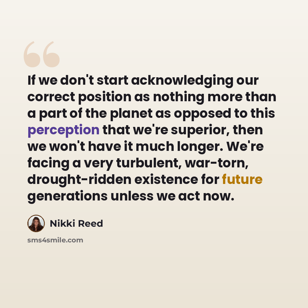“If we don't start acknowledging our correct position as nothing more than a part of the planet as opposed to this perception that we're superior, then we won't have it much longer. We're facing a very turbulent, war-torn, drought-ridden existence for future generations unless we act now.” quote by Nikki Reed