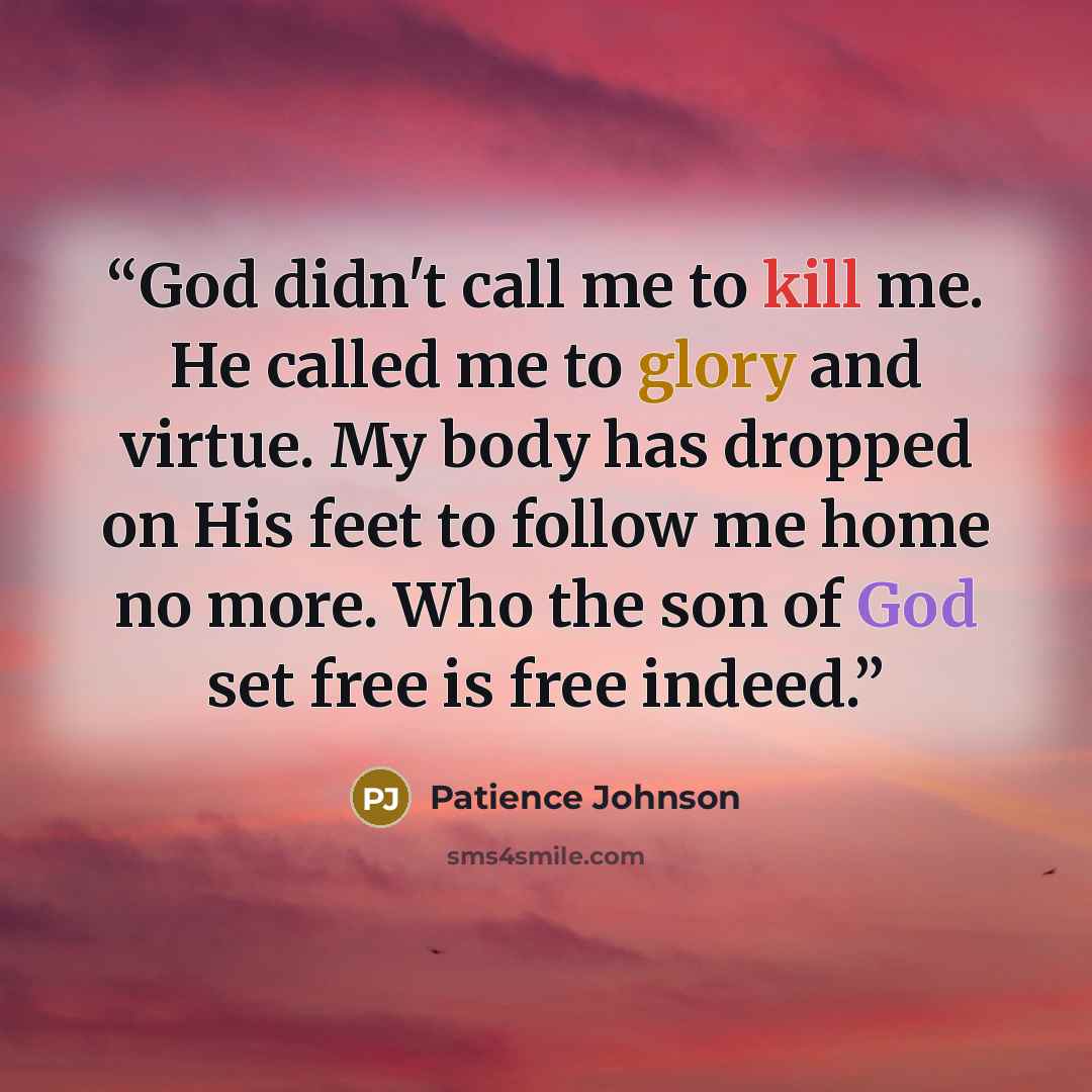 “God didn't call me to kill me. He called me to glory and virtue. My body has dropped on His feet to follow me home no more. Who the son of God set free is free indeed.” quote by Patience Johnson