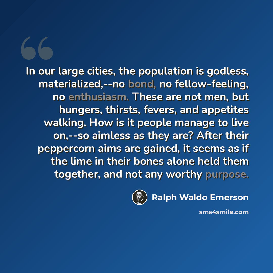 “In our large cities, the population is godless, materialized,--no bond, no fellow-feeling, no enthusiasm. These are not men, but hungers, thirsts, fevers, and appetites walking. How is it people manage to live on,--so aimless as they are? After their peppercorn aims are gained, it seems as if the…” quote by Ralph Waldo Emerson