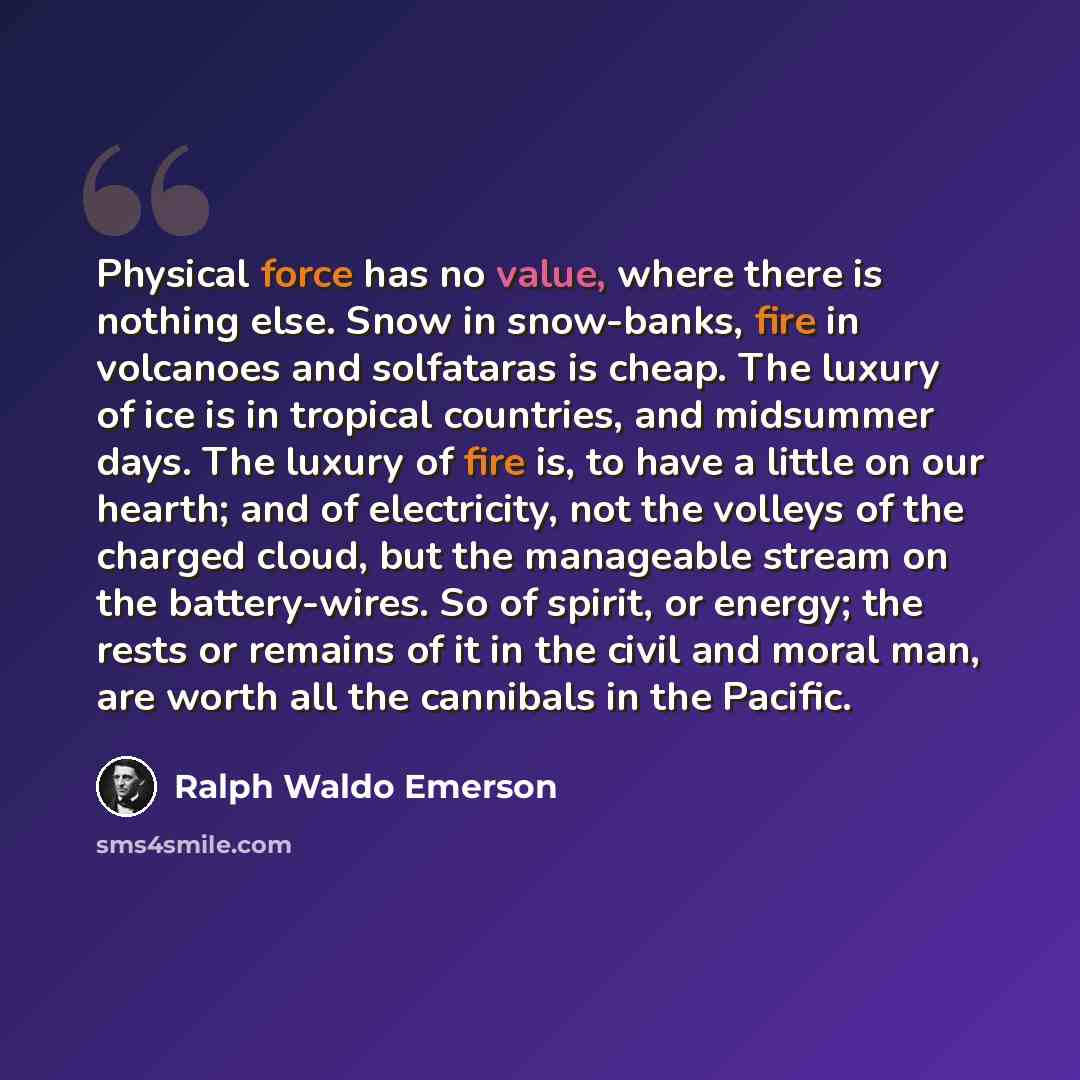 “Physical force has no value, where there is nothing else. Snow in snow-banks, fire in volcanoes and solfataras is cheap. The luxury of ice is in tropical countries, and midsummer days. The luxury of fire is, to have a little on our hearth; and of electricity, not the volleys of the charged cloud…” quote by Ralph Waldo Emerson