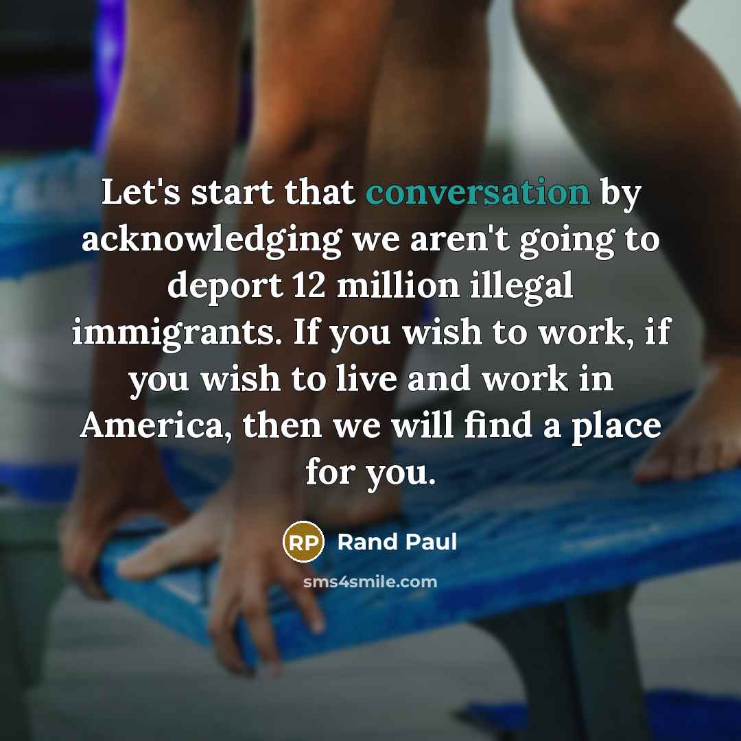 “Let's start that conversation by acknowledging we aren't going to deport 12 million illegal immigrants. If you wish to work, if you wish to live and work in America, then we will find a place for you.” quote by Rand Paul