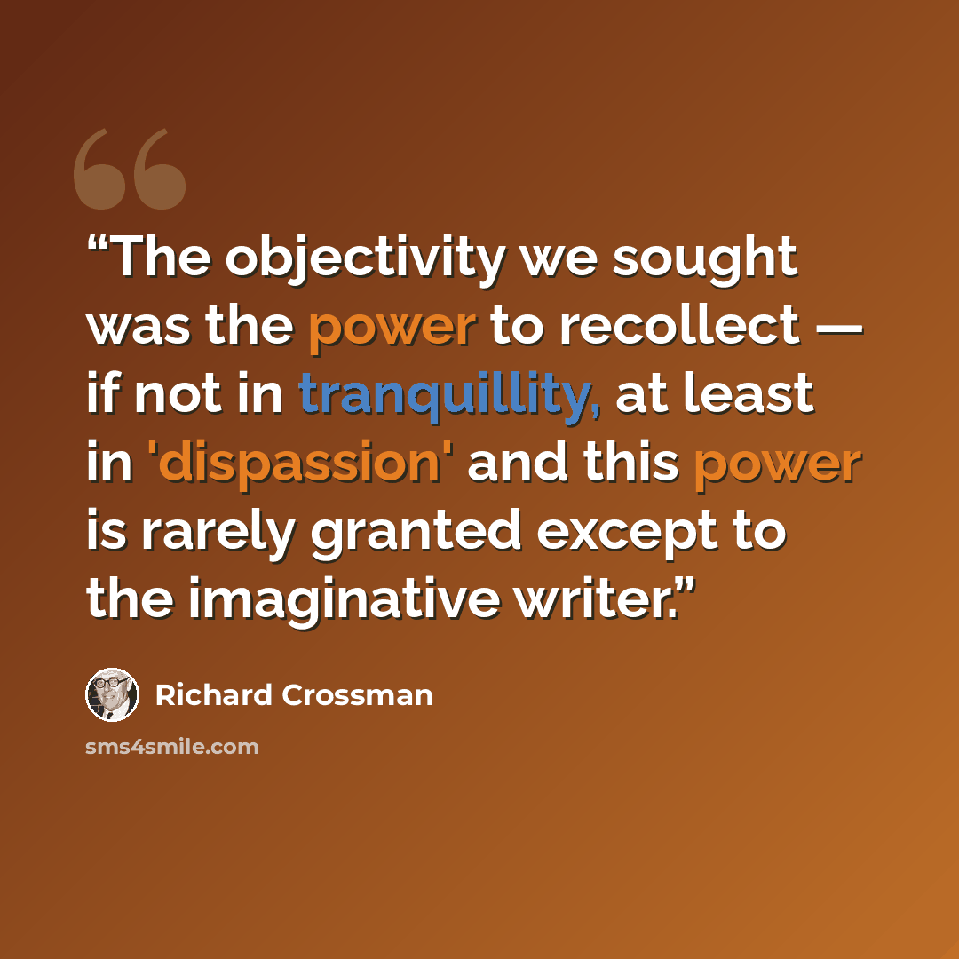 “The objectivity we sought was the power to recollect — if not in tranquillity, at least in 'dispassion' and this power is rarely granted except to the imaginative writer.” quote by Richard Crossman