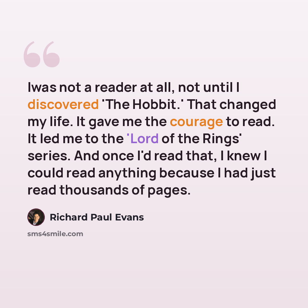 “Iwas not a reader at all, not until I discovered 'The Hobbit.' That changed my life. It gave me the courage to read. It led me to the 'Lord of the Rings' series. And once I'd read that, I knew I could read anything because I had just read thousands of pages.” quote by Richard Paul Evans