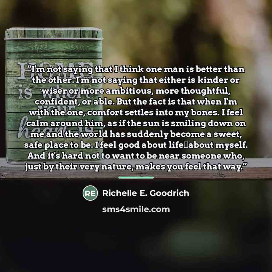 “I'm not saying that I think one man is better than the other. I'm not saying that either is kinder or wiser or more ambitious, more thoughtful, confident, or able. But the fact is that when I'm with the one, comfort settles into my bones. I feel calm around him, as if the sun is smiling down on me…” quote by Richelle E. Goodrich
