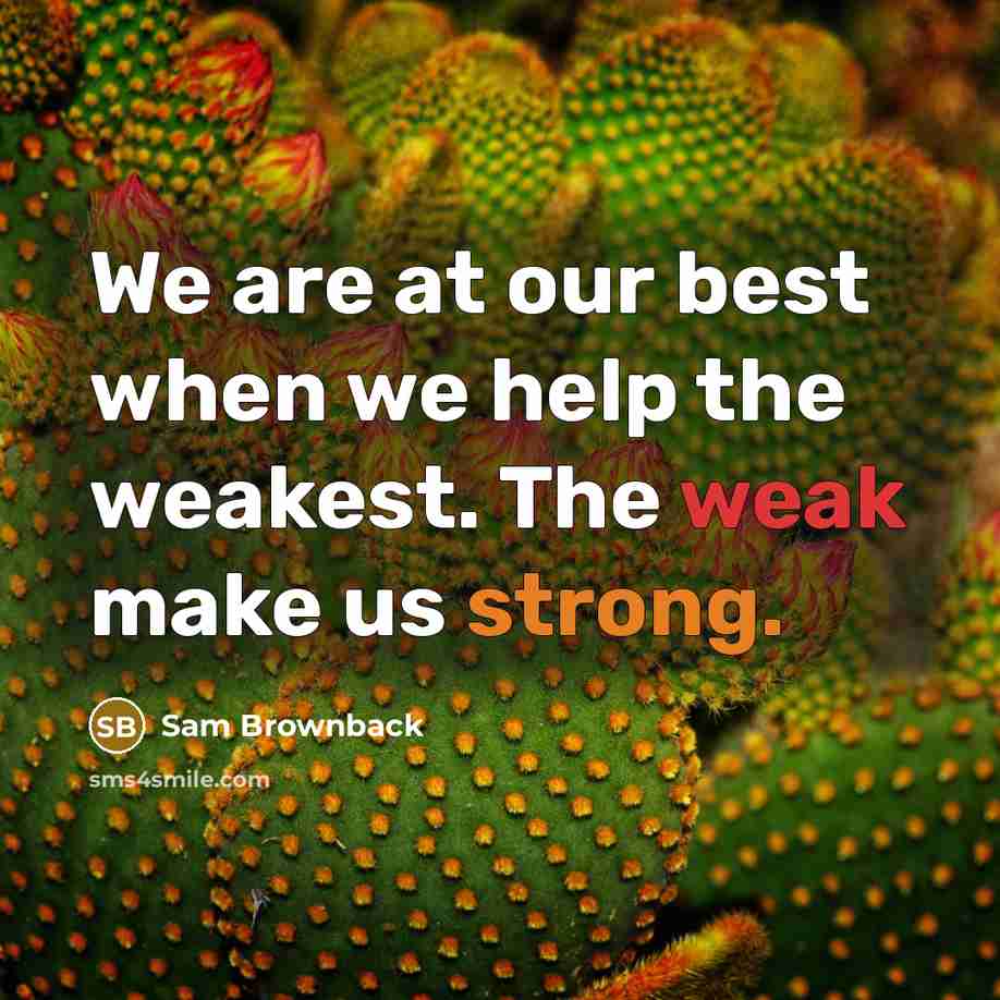 “We are at our best when we help the weakest. The weak make us strong.” quote by Sam Brownback