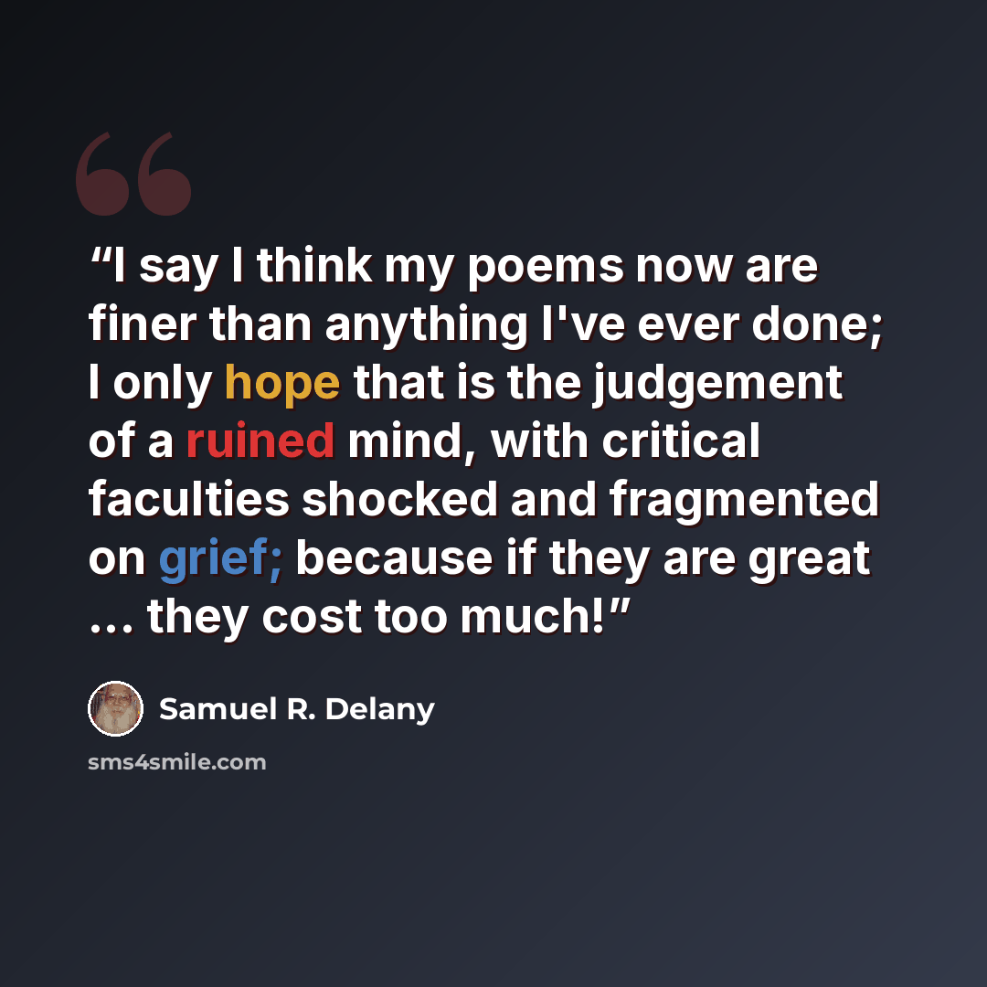 “I say I think my poems now are finer than anything I've ever done; I only hope that is the judgement of a ruined mind, with critical faculties shocked and fragmented on grief; because if they are great ... they cost too much!” quote by Samuel R. Delany