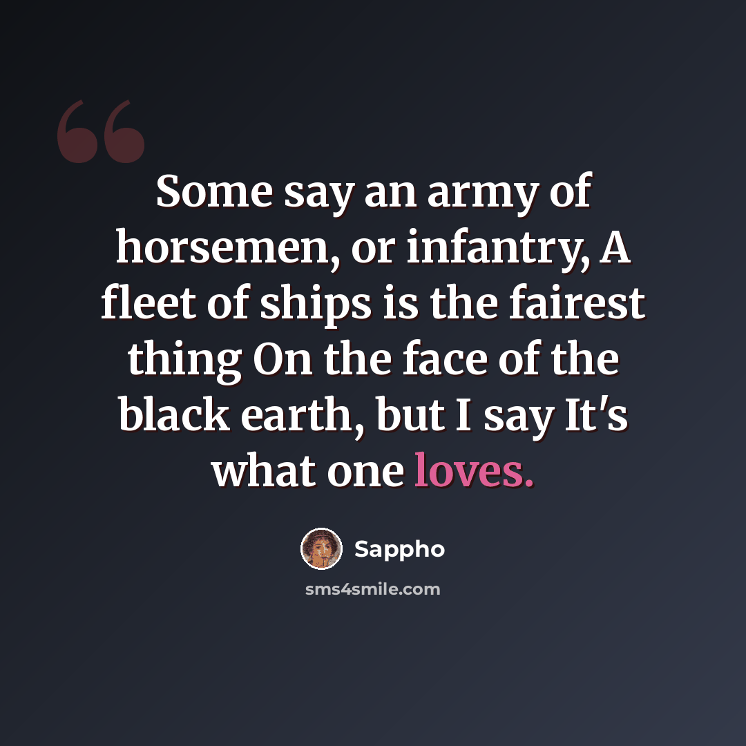“Some say an army of horsemen, or infantry, A fleet of ships is the fairest thing On the face of the black earth, but I say It's what one loves.” quote by Sappho
