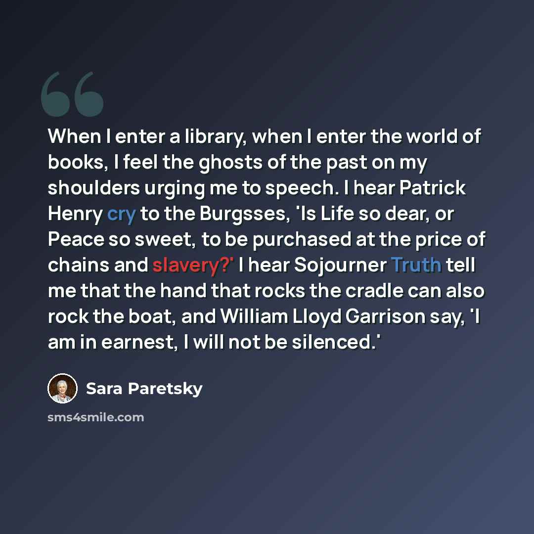 “When I enter a library, when I enter the world of books, I feel the ghosts of the past on my shoulders urging me to speech. I hear Patrick Henry cry to the Burgsses, 'Is Life so dear, or Peace so sweet, to be purchased at the price of chains and slavery?' I hear Sojourner Truth tell me that the…” quote by Sara Paretsky