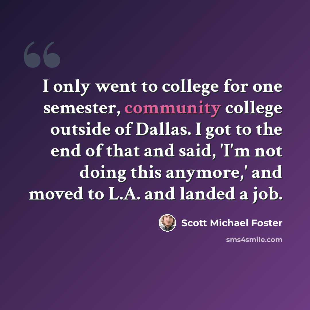 “I only went to college for one semester, community college outside of Dallas. I got to the end of that and said, 'I'm not doing this anymore,' and moved to L.A. and landed a job.” quote by Scott Michael Foster