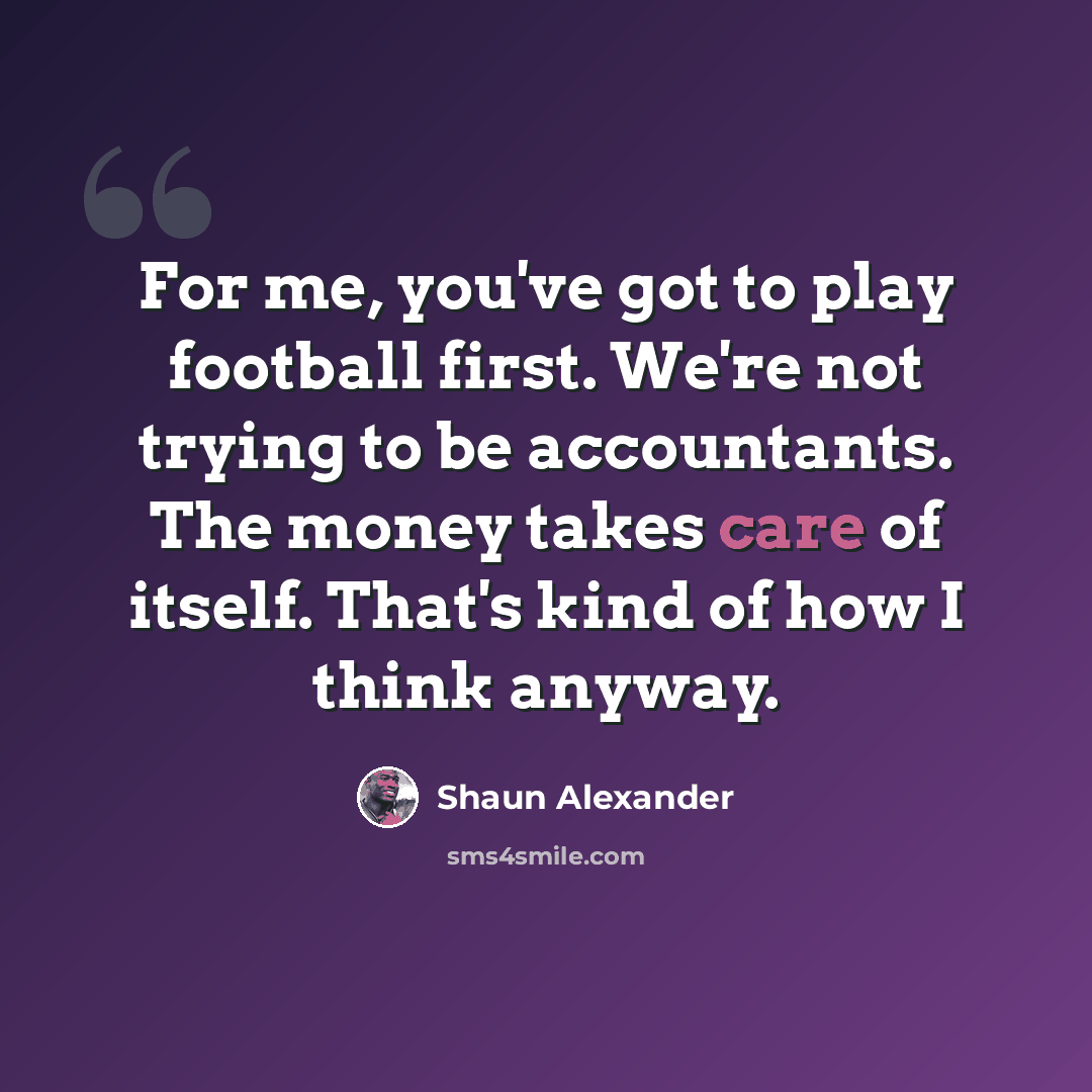 “For me, you've got to play football first. We're not trying to be accountants. The money takes care of itself. That's kind of how I think anyway.” quote by Shaun Alexander
