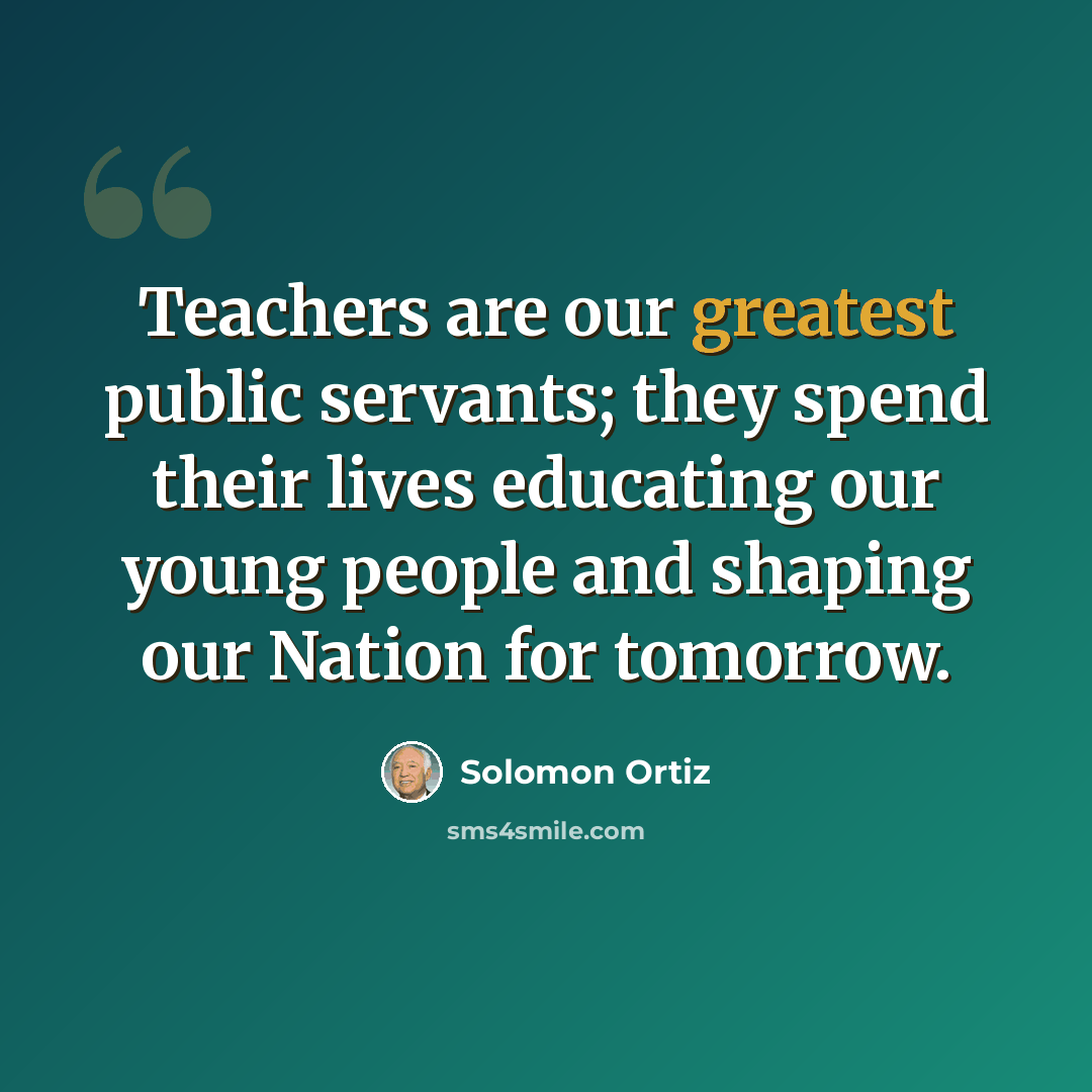 “Teachers are our greatest public servants; they spend their lives educating our young people and shaping our Nation for tomorrow.” quote by Solomon Ortiz