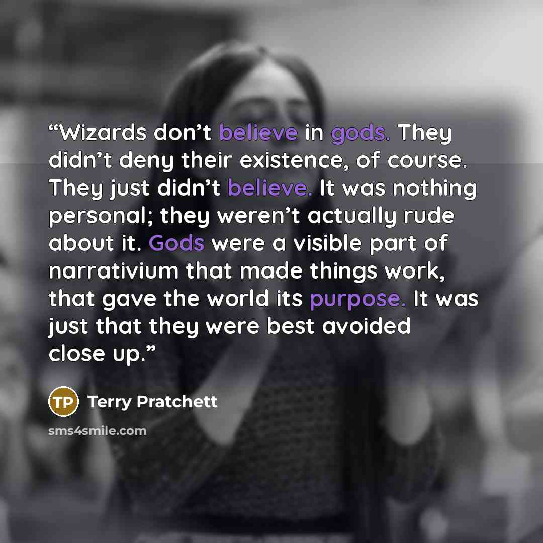 “Wizards don’t believe in gods. They didn’t deny their existence, of course. They just didn’t believe. It was nothing personal; they weren’t actually rude about it. Gods were a visible part of narrativium that made things work, that gave the world its purpose. It was just that they were best…” quote by Terry Pratchett