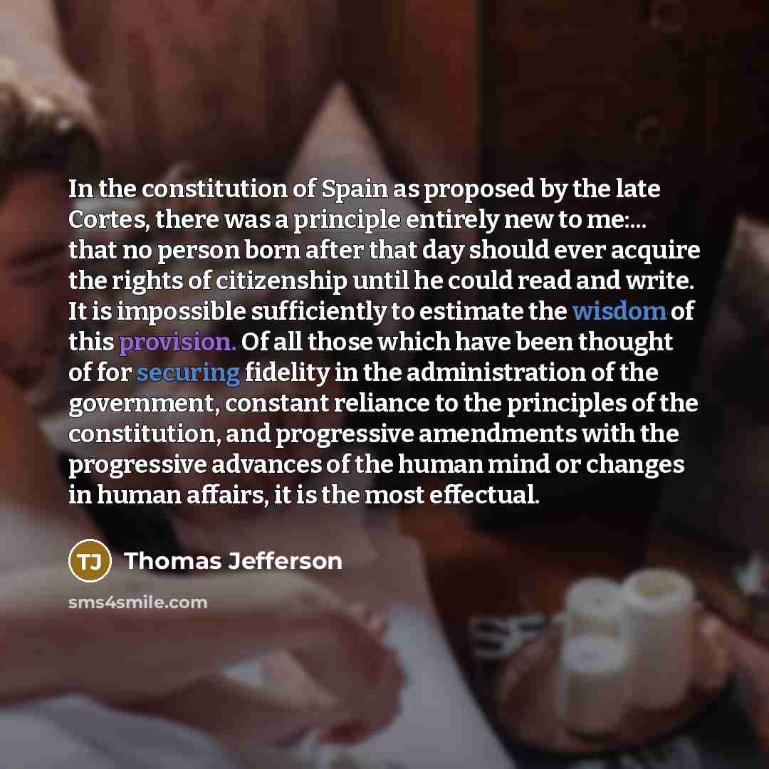 “In the constitution of Spain as proposed by the late Cortes, there was a principle entirely new to me:... that no person born after that day should ever acquire the rights of citizenship until he could read and write. It is impossible sufficiently to estimate the wisdom of this provision. Of all…” quote by Thomas Jefferson