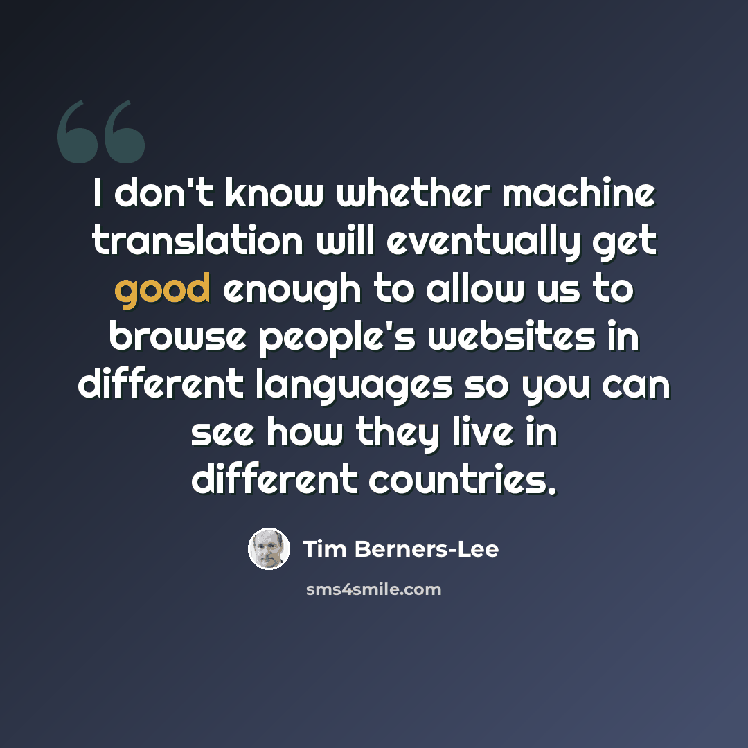 “I don't know whether machine translation will eventually get good enough to allow us to browse people's websites in different languages so you can see how they live in different countries.” quote by Tim Berners-Lee