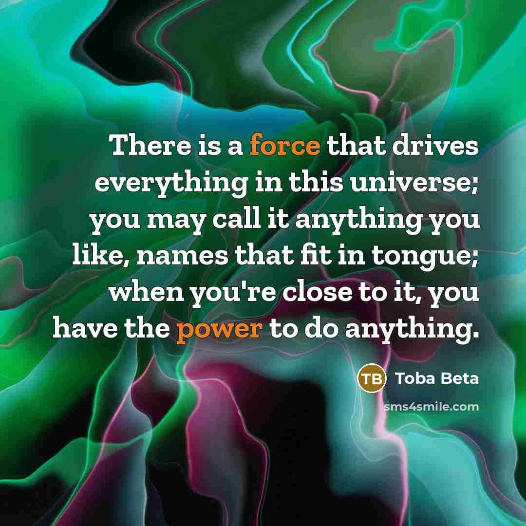“There is a force that drives everything in this universe; you may call it anything you like, names that fit in tongue; when you're close to it, you have the power to do anything.” quote by Toba Beta