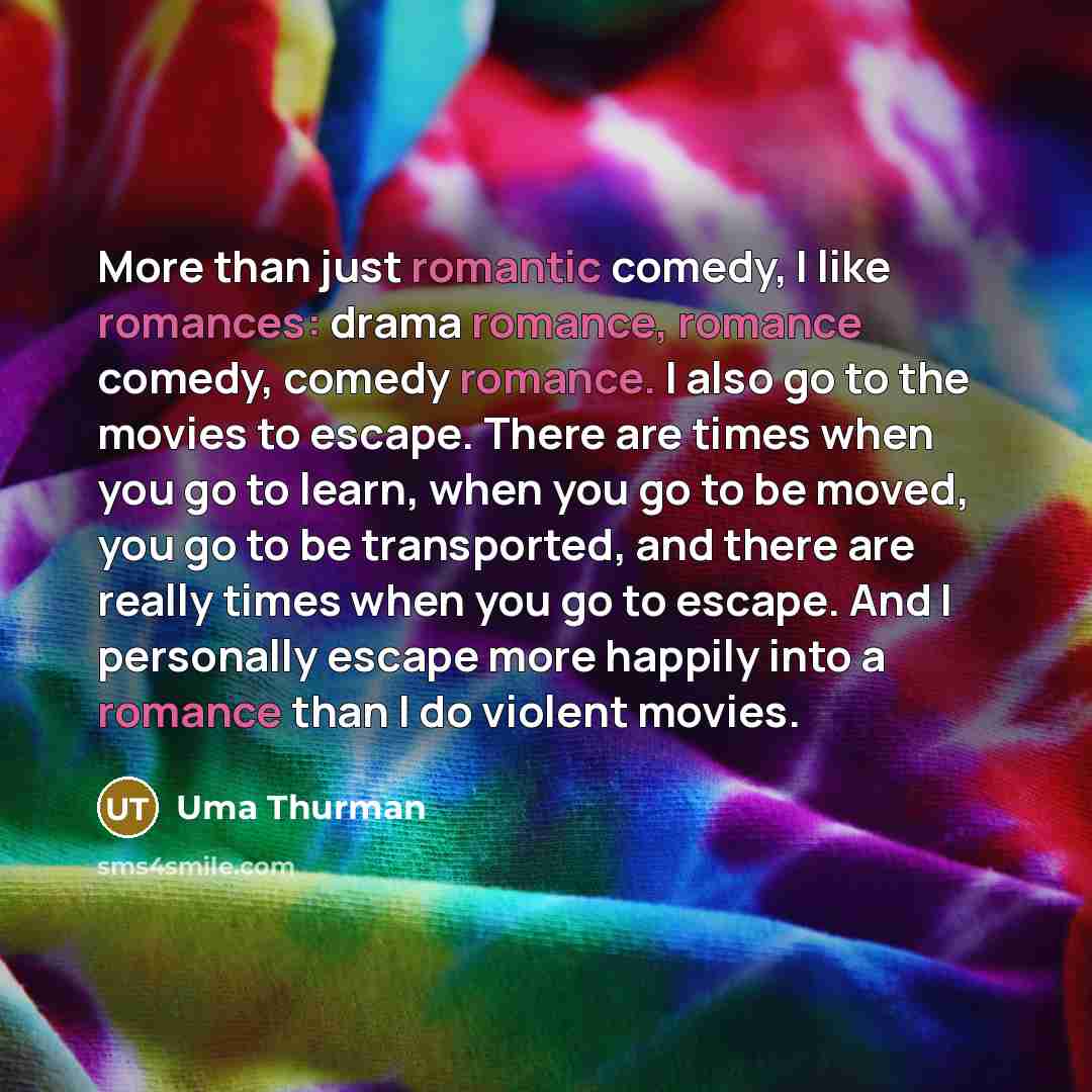“More than just romantic comedy, I like romances: drama romance, romance comedy, comedy romance. I also go to the movies to escape. There are times when you go to learn, when you go to be moved, you go to be transported, and there are really times when you go to escape. And I personally escape more…” quote by Uma Thurman