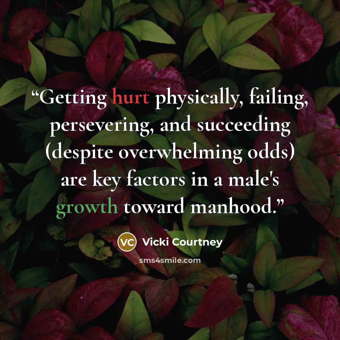“Getting hurt physically, failing, persevering, and succeeding (despite overwhelming odds) are key factors in a male's growth toward manhood.” quote by Vicki Courtney
