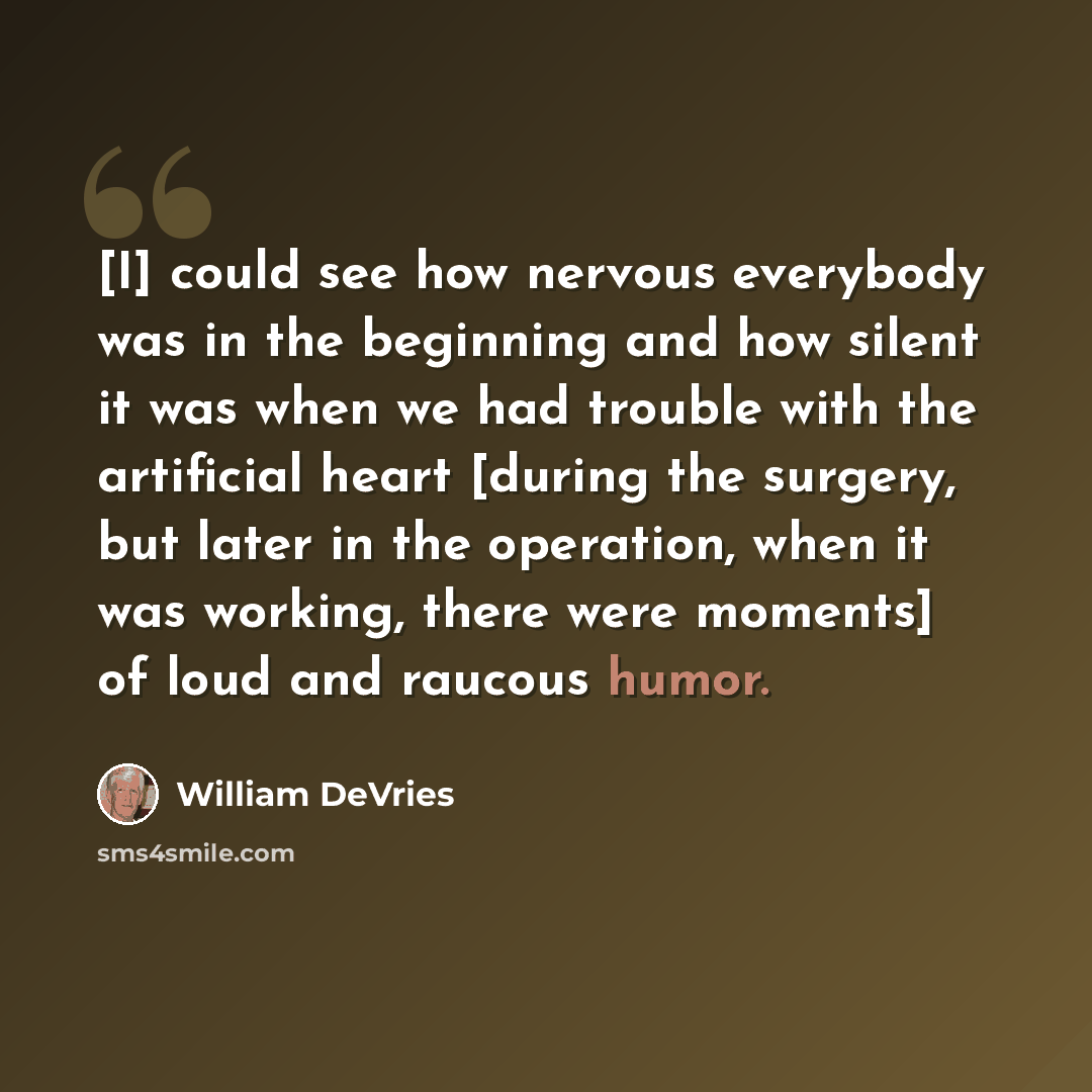 “[I] could see how nervous everybody was in the beginning and how silent it was when we had trouble with the artificial heart [during the surgery, but later in the operation, when it was working, there were moments] of loud and raucous humor.” quote by William DeVries