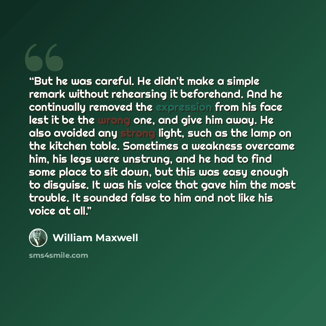 “But he was careful. He didn’t make a simple remark without rehearsing it beforehand. And he continually removed the expression from his face lest it be the wrong one, and give him away. He also avoided any strong light, such as the lamp on the kitchen table. Sometimes a weakness overcame him, his…” quote by William Maxwell
