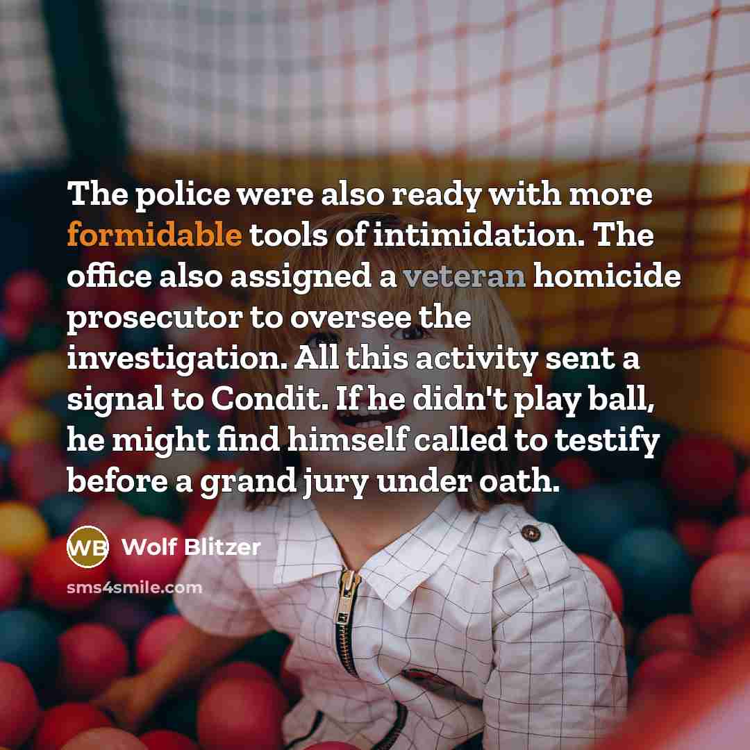 “The police were also ready with more formidable tools of intimidation. The office also assigned a veteran homicide prosecutor to oversee the investigation. All this activity sent a signal to Condit. If he didn't play ball, he might find himself called to testify before a grand jury under oath.” quote by Wolf Blitzer