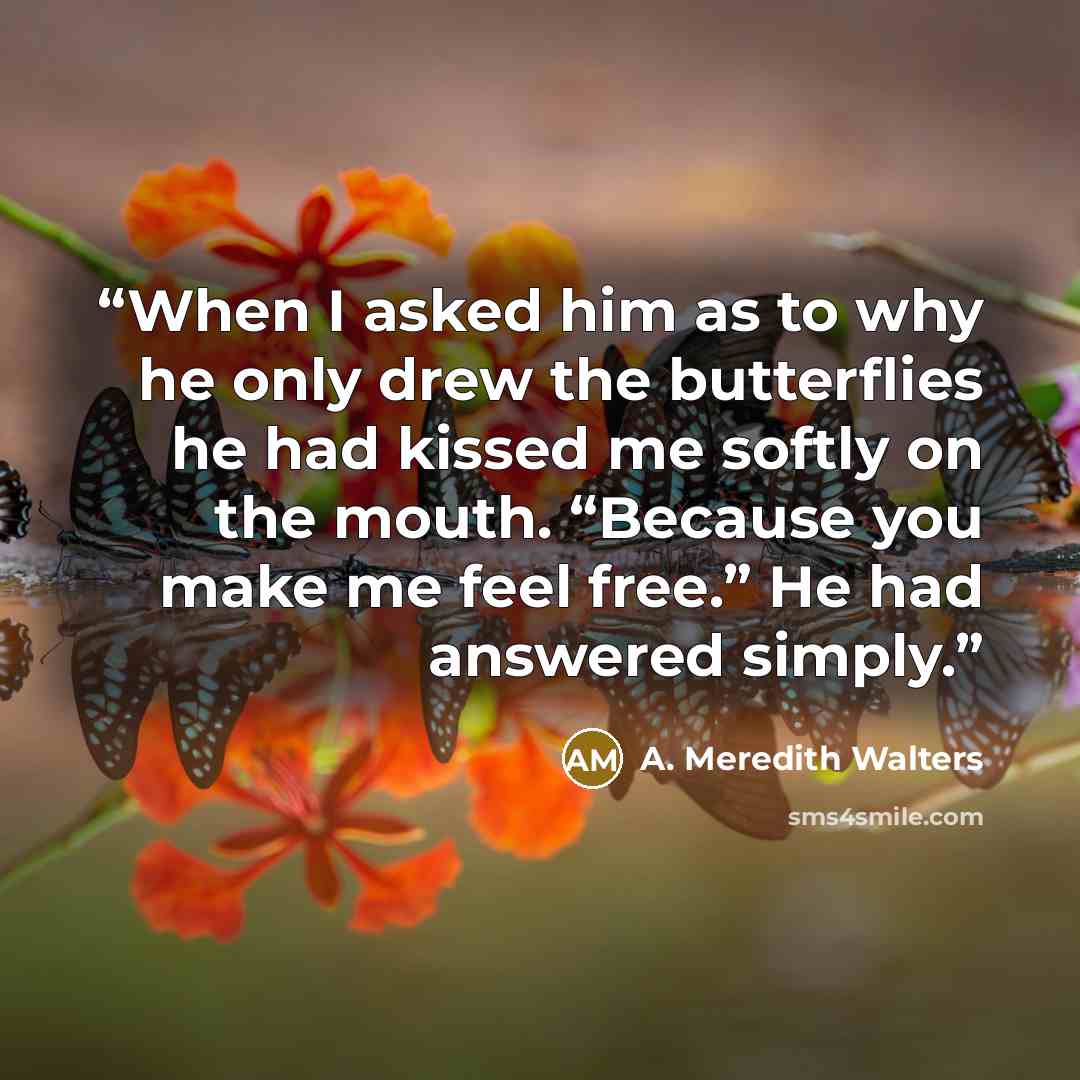 “When I asked him as to why he only drew the butterflies he had kissed me softly on the mouth. “Because you make me feel free.” He had answered simply.” quote by A. Meredith Walters