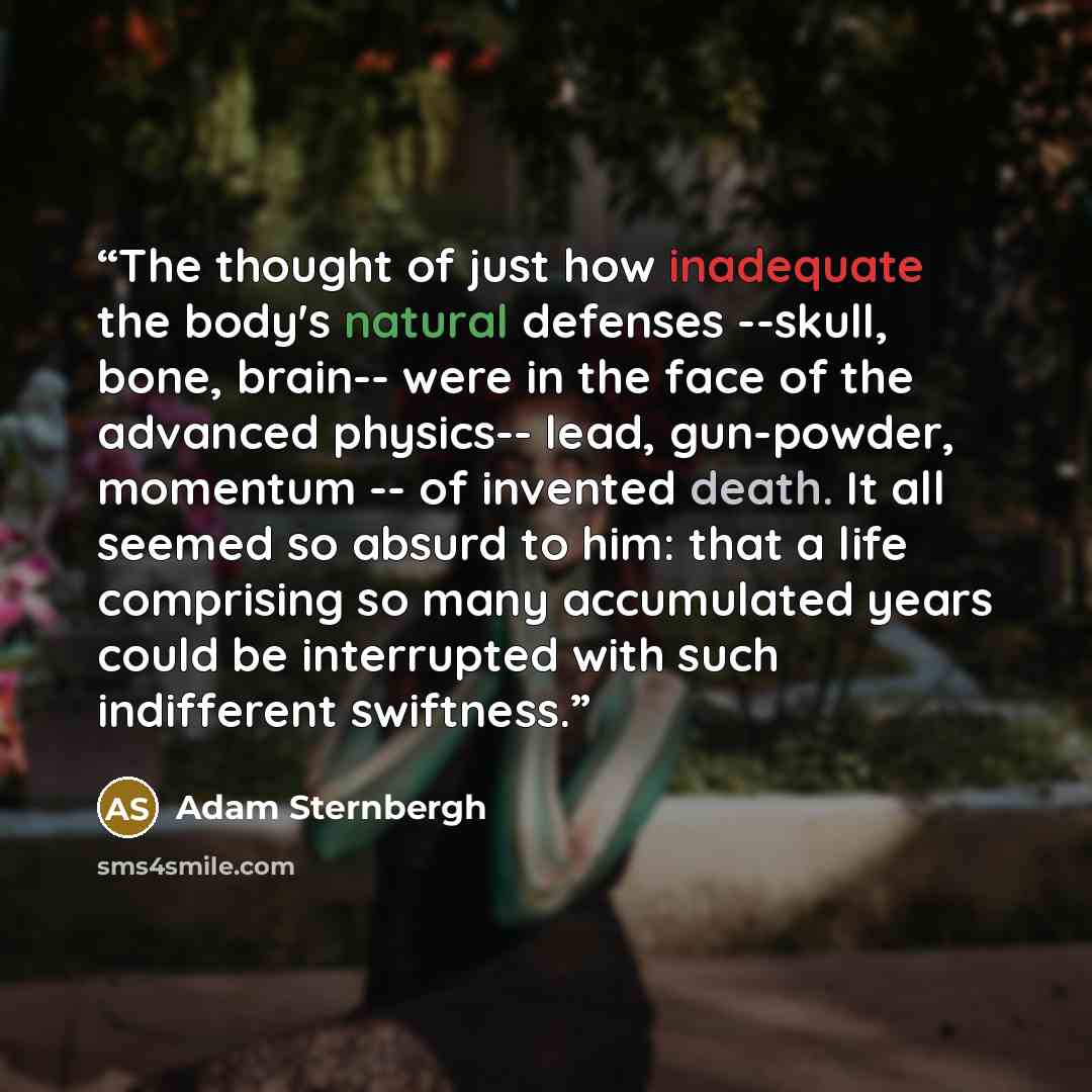 “The thought of just how inadequate the body's natural defenses --skull, bone, brain-- were in the face of the advanced physics-- lead, gun-powder, momentum -- of invented death. It all seemed so absurd to him: that a life comprising so many accumulated years could be interrupted with such…” quote by Adam Sternbergh