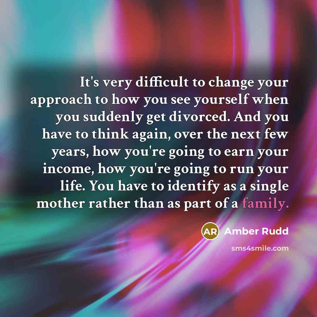 “It's very difficult to change your approach to how you see yourself when you suddenly get divorced. And you have to think again, over the next few years, how you're going to earn your income, how you're going to run your life. You have to identify as a single mother rather than as part of a family.” quote by Amber Rudd