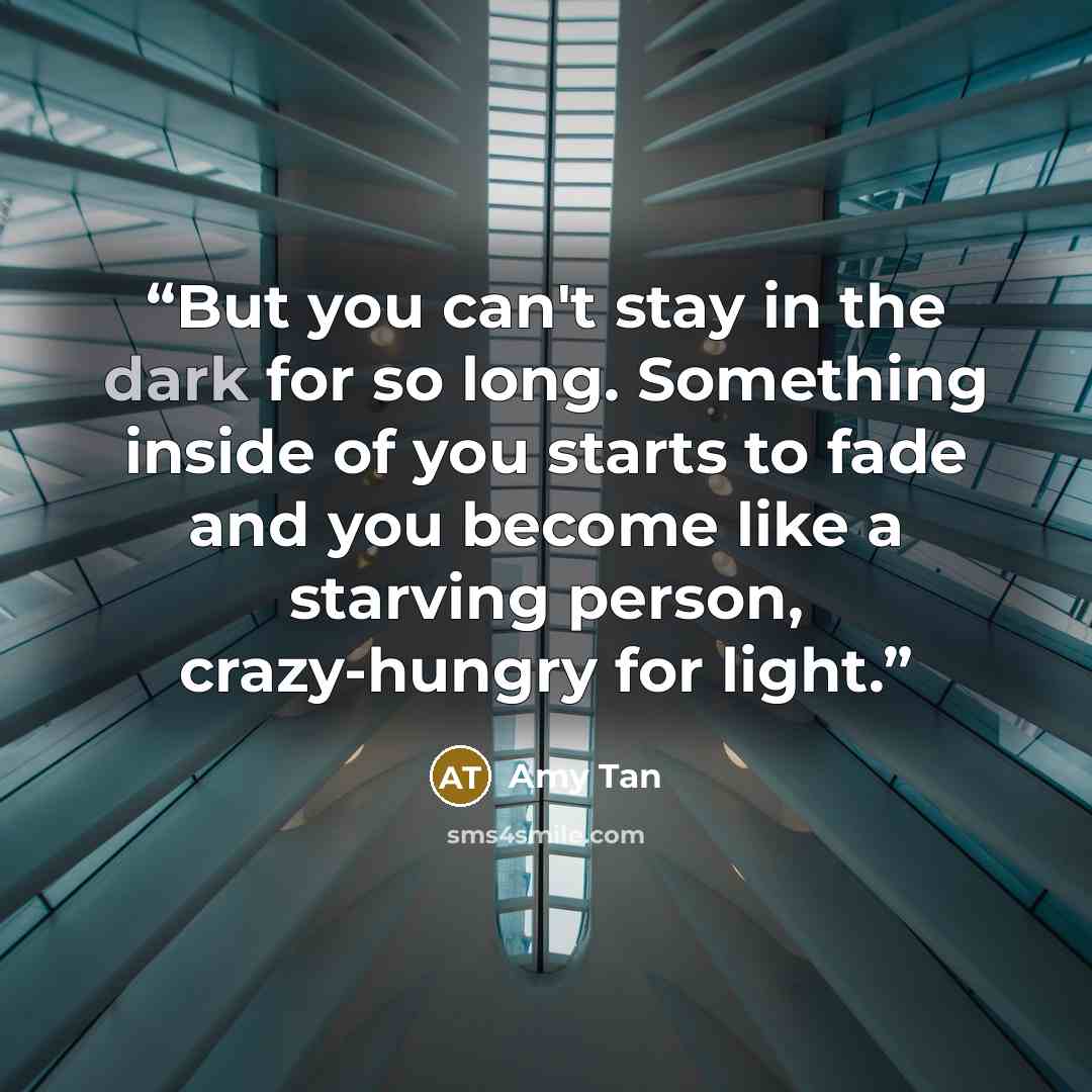 “But you can't stay in the dark for so long. Something inside of you starts to fade and you become like a starving person, crazy-hungry for light.” quote by Amy Tan