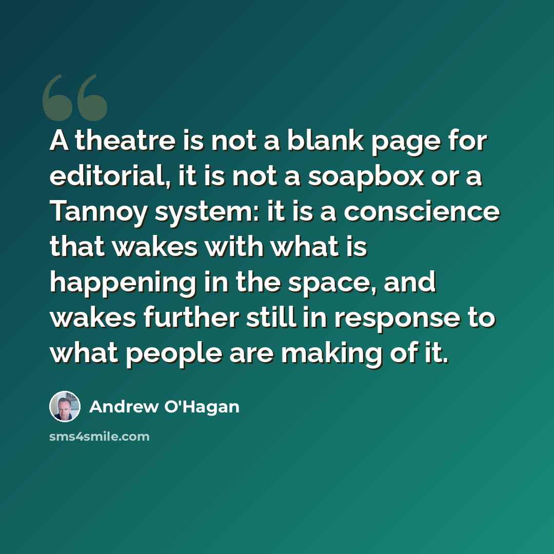 “A theatre is not a blank page for editorial, it is not a soapbox or a Tannoy system: it is a conscience that wakes with what is happening in the space, and wakes further still in response to what people are making of it.” quote by Andrew O'Hagan