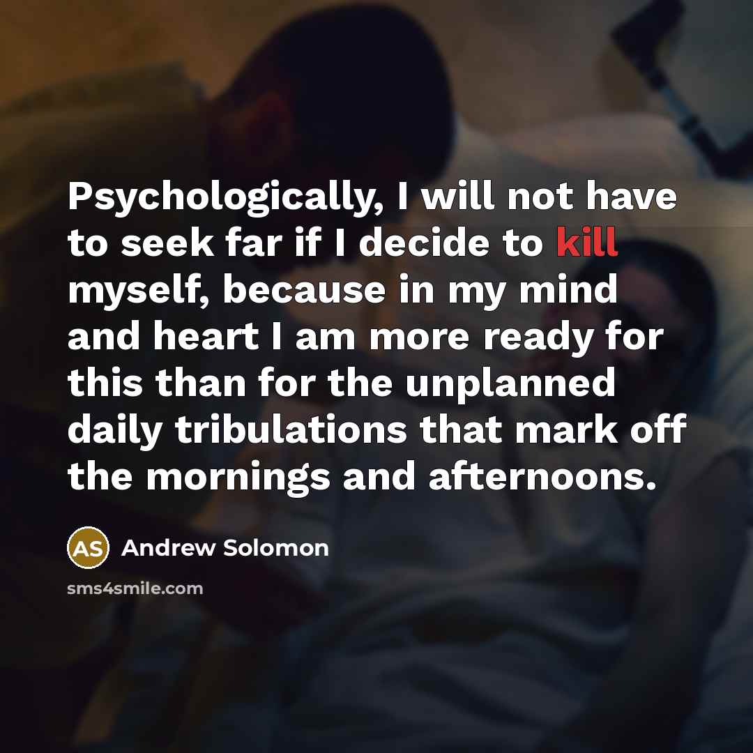 “Psychologically, I will not have to seek far if I decide to kill myself, because in my mind and heart I am more ready for this than for the unplanned daily tribulations that mark off the mornings and afternoons.” quote by Andrew Solomon
