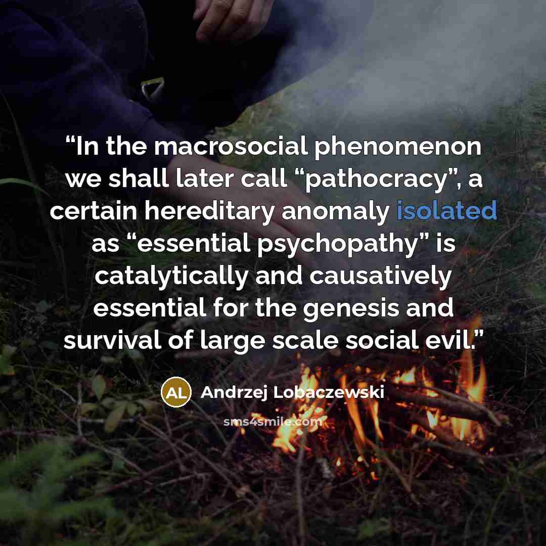 “In the macrosocial phenomenon we shall later call “pathocracy”, a certain hereditary anomaly isolated as “essential psychopathy” is catalytically and causatively essential for the genesis and survival of large scale social evil.” quote by Andrzej Lobaczewski