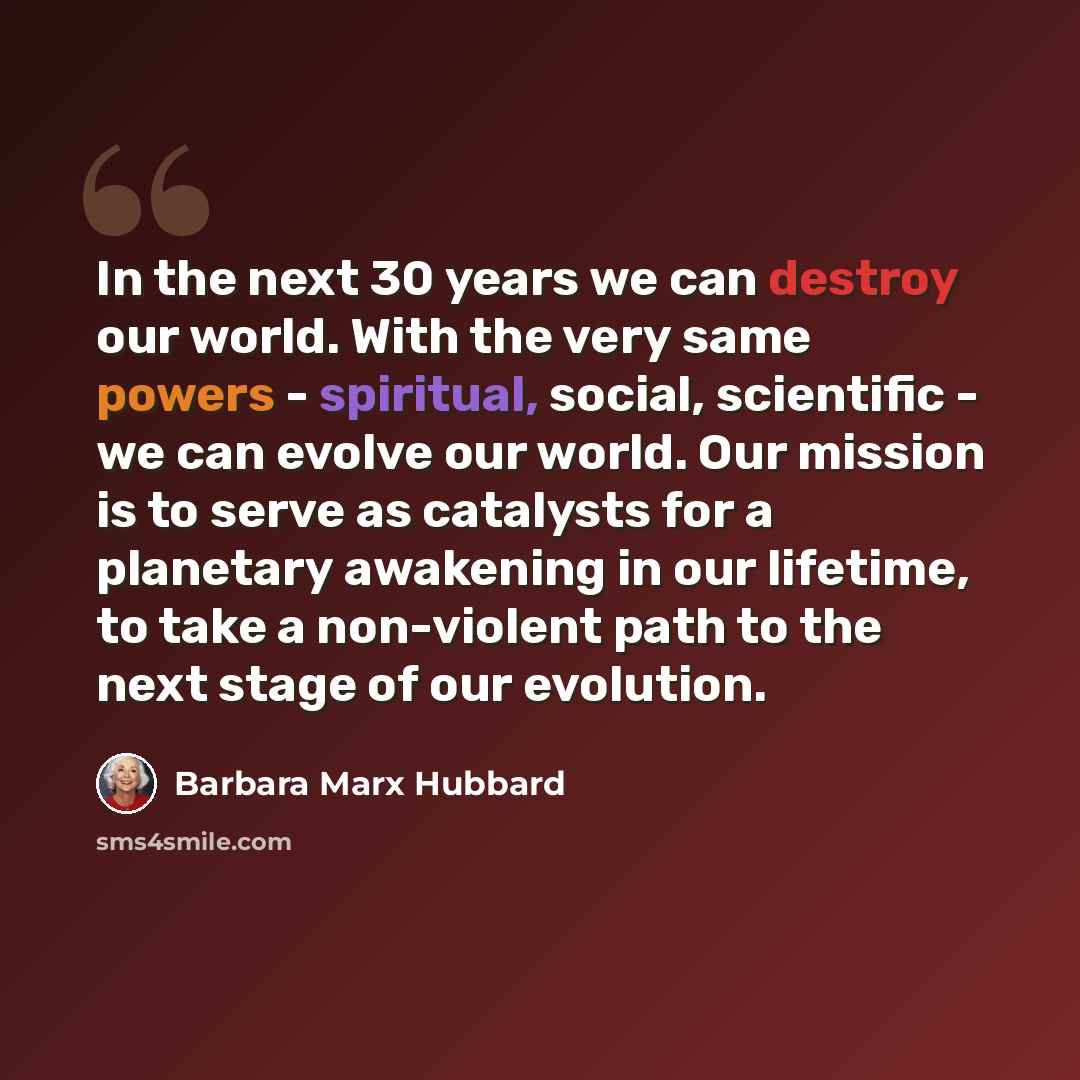 “In the next 30 years we can destroy our world. With the very same powers - spiritual, social, scientific - we can evolve our world. Our mission is to serve as catalysts for a planetary awakening in our lifetime, to take a non-violent path to the next stage of our evolution.” quote by Barbara Marx Hubbard