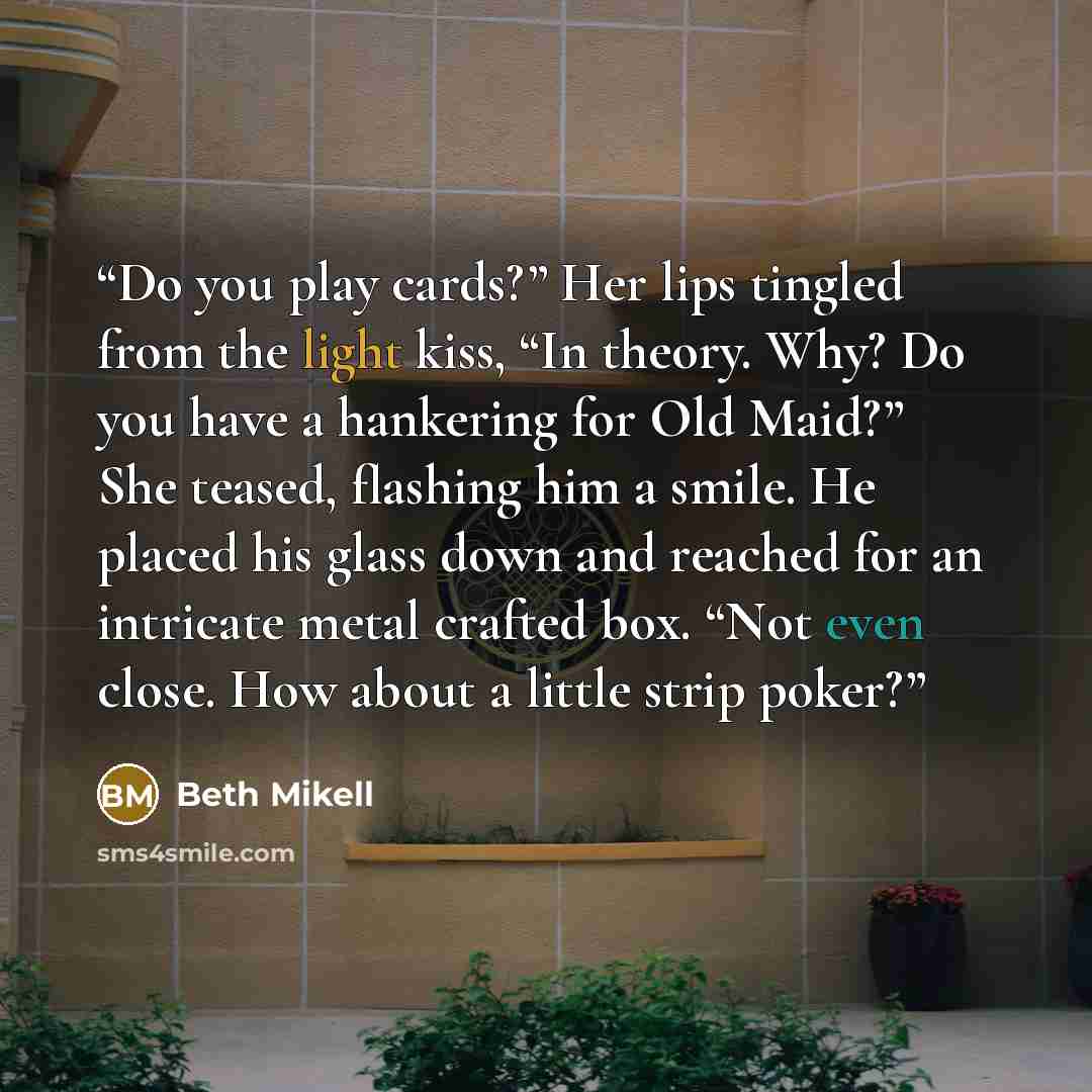 “Do you play cards?” Her lips tingled from the light kiss, “In theory. Why? Do you have a hankering for Old Maid?” She teased, flashing him a smile. He placed his glass down and reached for an intricate metal crafted box. “Not even close. How about a little strip poker?” quote by Beth Mikell