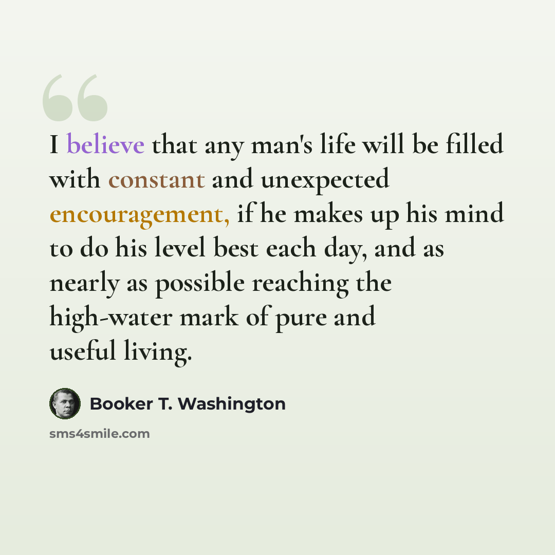 “I believe that any man's life will be filled with constant and unexpected encouragement, if he makes up his mind to do his level best each day, and as nearly as possible reaching the high-water mark of pure and useful living.” quote by Booker T. Washington