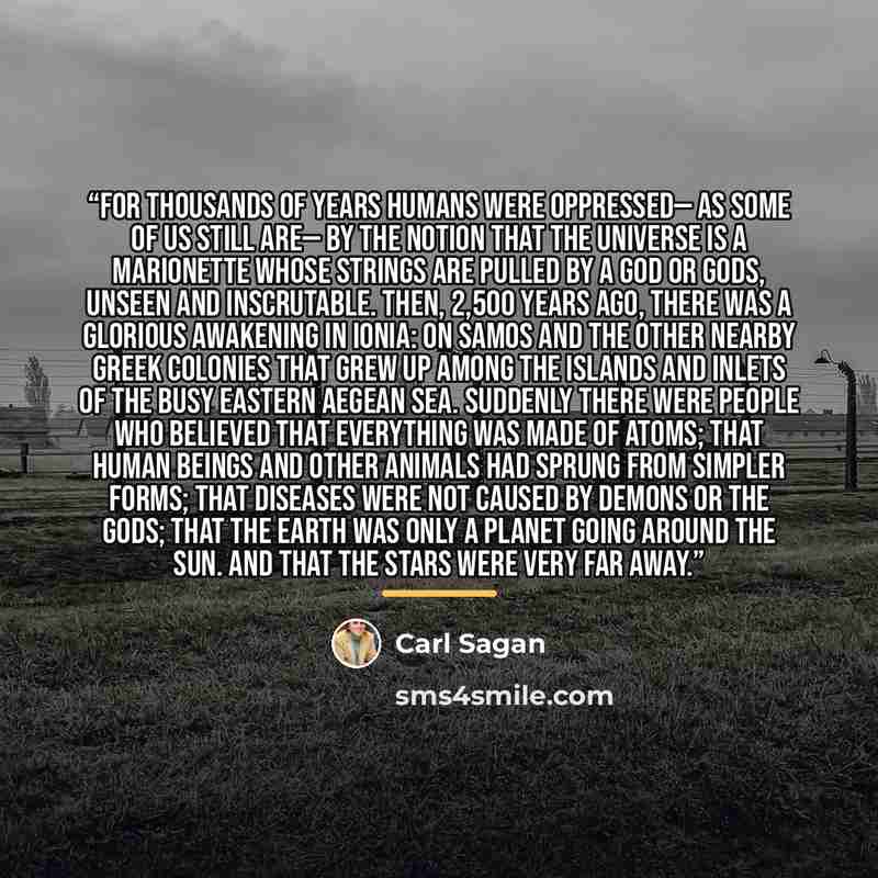 “For thousands of years humans were oppressed— as some of us still are— by the notion that the universe is a marionette whose strings are pulled by a god or gods, unseen and inscrutable. Then, 2,500 years ago, there was a glorious awakening in Ionia: on Samos and the other nearby Greek colonies…” quote by Carl Sagan