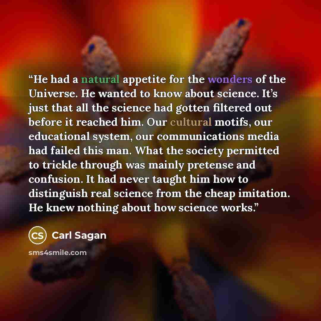 “He had a natural appetite for the wonders of the Universe. He wanted to know about science. It’s just that all the science had gotten filtered out before it reached him. Our cultural motifs, our educational system, our communications media had failed this man. What the society permitted to trickle…” quote by Carl Sagan