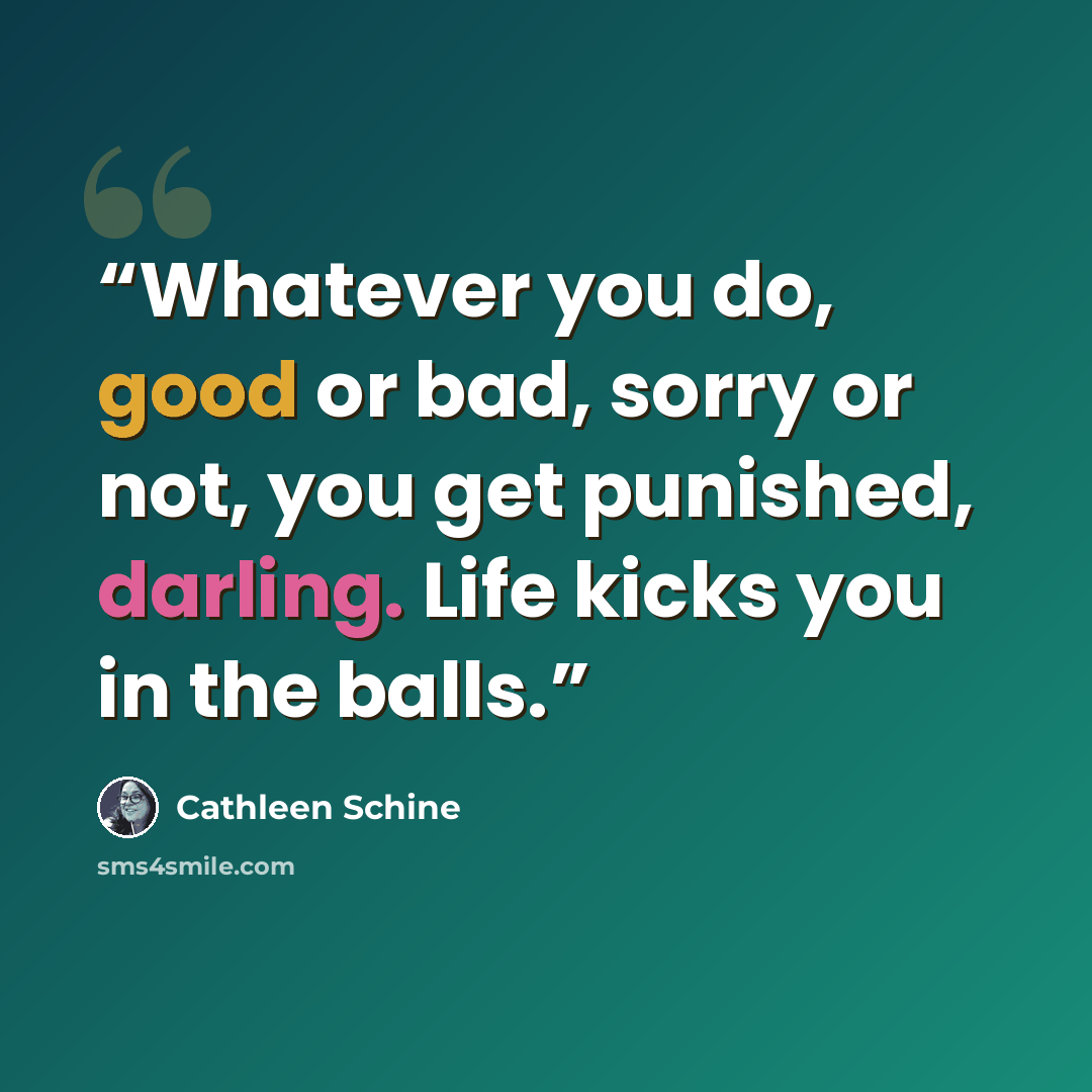 “Whatever you do, good or bad, sorry or not, you get punished, darling. Life kicks you in the balls.” quote by Cathleen Schine