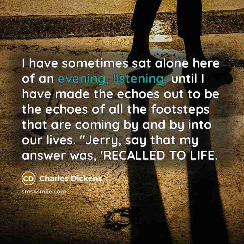 “I have sometimes sat alone here of an evening, listening, until I have made the echoes out to be the echoes of all the footsteps that are coming by and by into our lives. "Jerry, say that my answer was, 'RECALLED TO LIFE.” quote by Charles Dickens