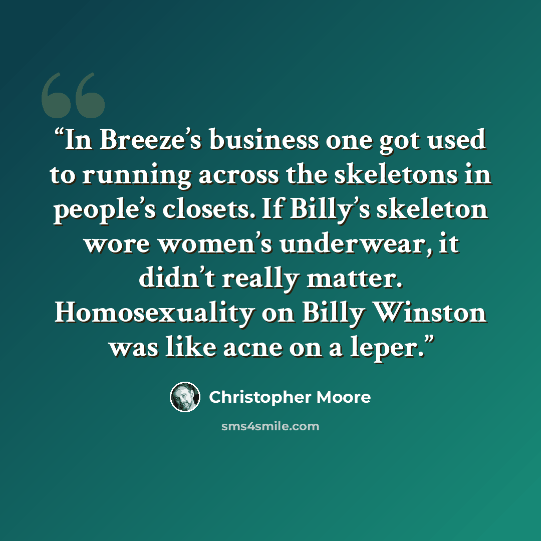 “In Breeze’s business one got used to running across the skeletons in people’s closets. If Billy’s skeleton wore women’s underwear, it didn’t really matter. Homosexuality on Billy Winston was like acne on a leper.” quote by Christopher Moore