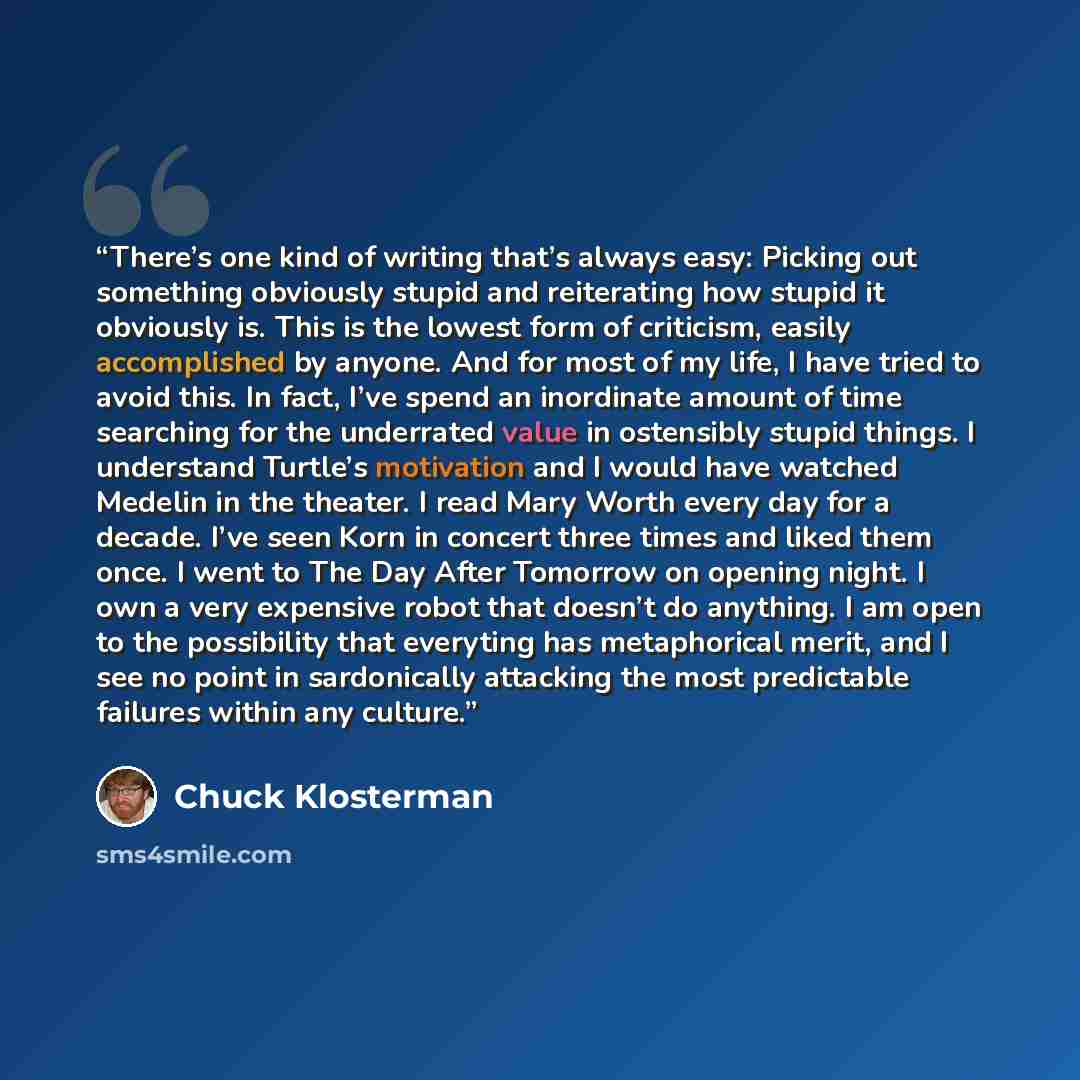 “There’s one kind of writing that’s always easy: Picking out something obviously stupid and reiterating how stupid it obviously is. This is the lowest form of criticism, easily accomplished by anyone. And for most of my life, I have tried to avoid this. In fact, I’ve spend an inordinate amount of…” quote by Chuck Klosterman