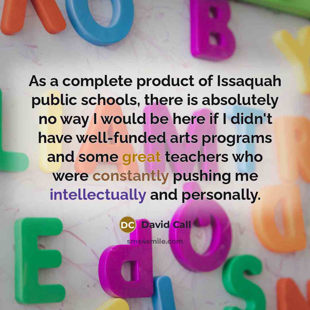 “As a complete product of Issaquah public schools, there is absolutely no way I would be here if I didn't have well-funded arts programs and some great teachers who were constantly pushing me intellectually and personally.” quote by David Call