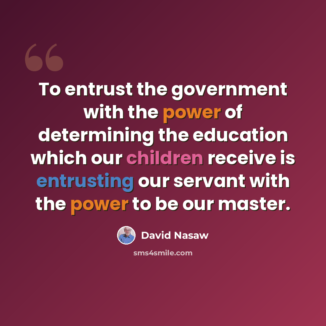 “To entrust the government with the power of determining the education which our children receive is entrusting our servant with the power to be our master.” quote by David Nasaw