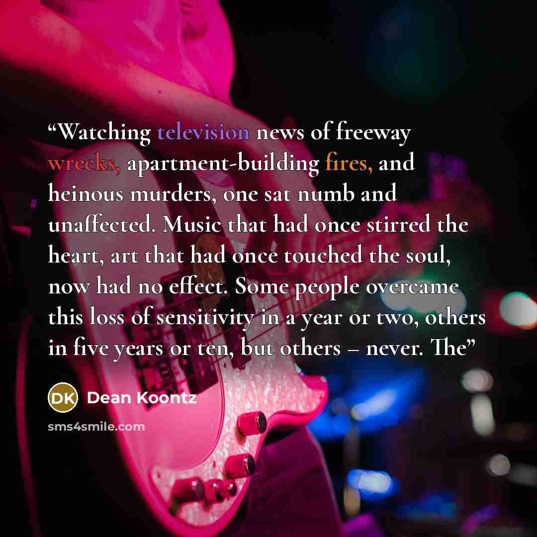 “Watching television news of freeway wrecks, apartment-building fires, and heinous murders, one sat numb and unaffected. Music that had once stirred the heart, art that had once touched the soul, now had no effect. Some people overcame this loss of sensitivity in a year or two, others in five years…” quote by Dean Koontz