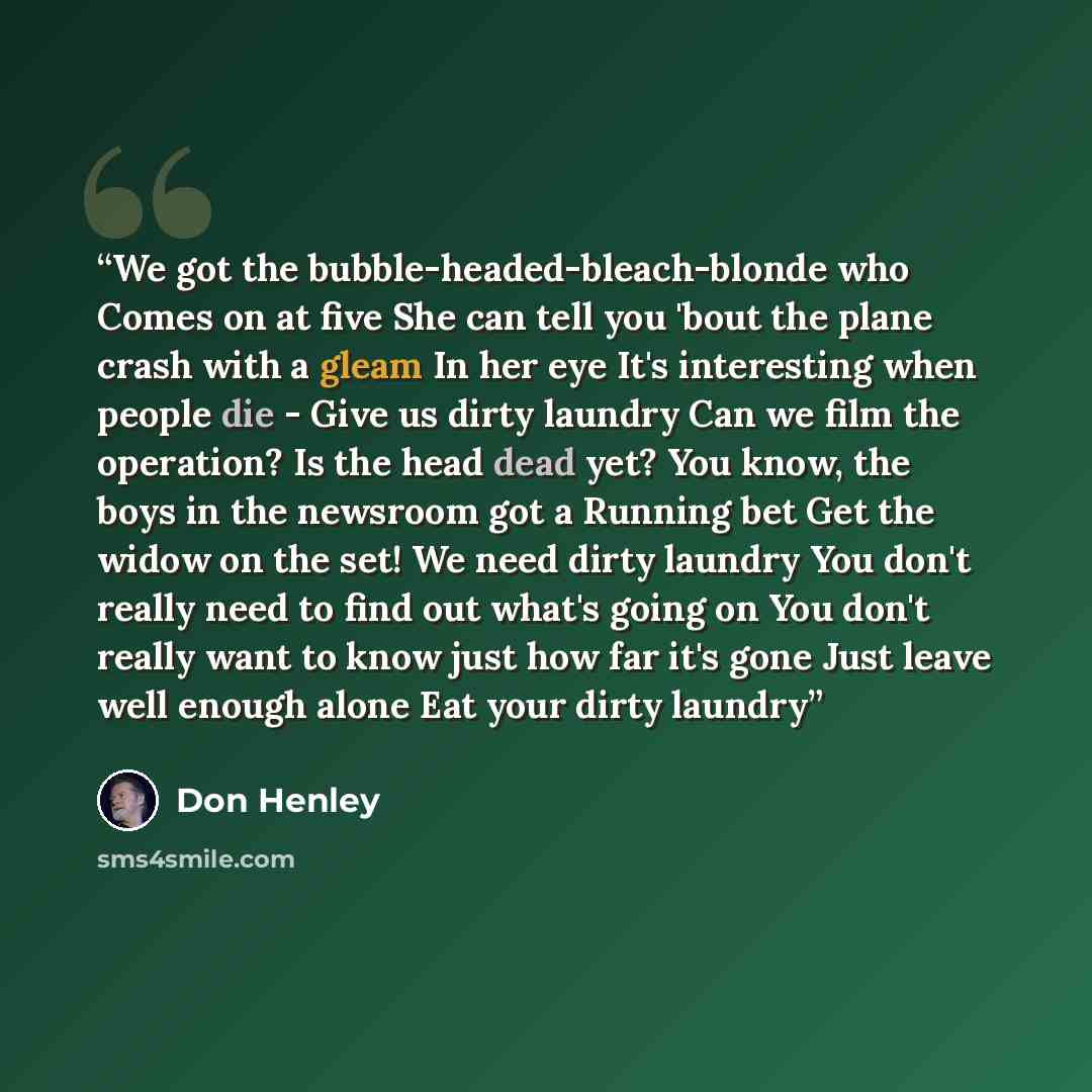 “We got the bubble-headed-bleach-blonde who Comes on at five She can tell you 'bout the plane crash with a gleam In her eye It's interesting when people die - Give us dirty laundry Can we film the operation? Is the head dead yet? You know, the boys in the newsroom got a Running bet Get the widow on…” quote by Don Henley