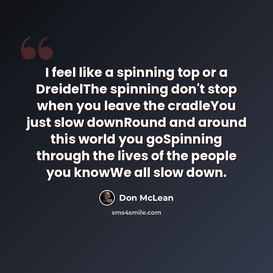 “I feel like a spinning top or a DreidelThe spinning don't stop when you leave the cradleYou just slow downRound and around this world you goSpinning through the lives of the people you knowWe all slow down.” quote by Don McLean