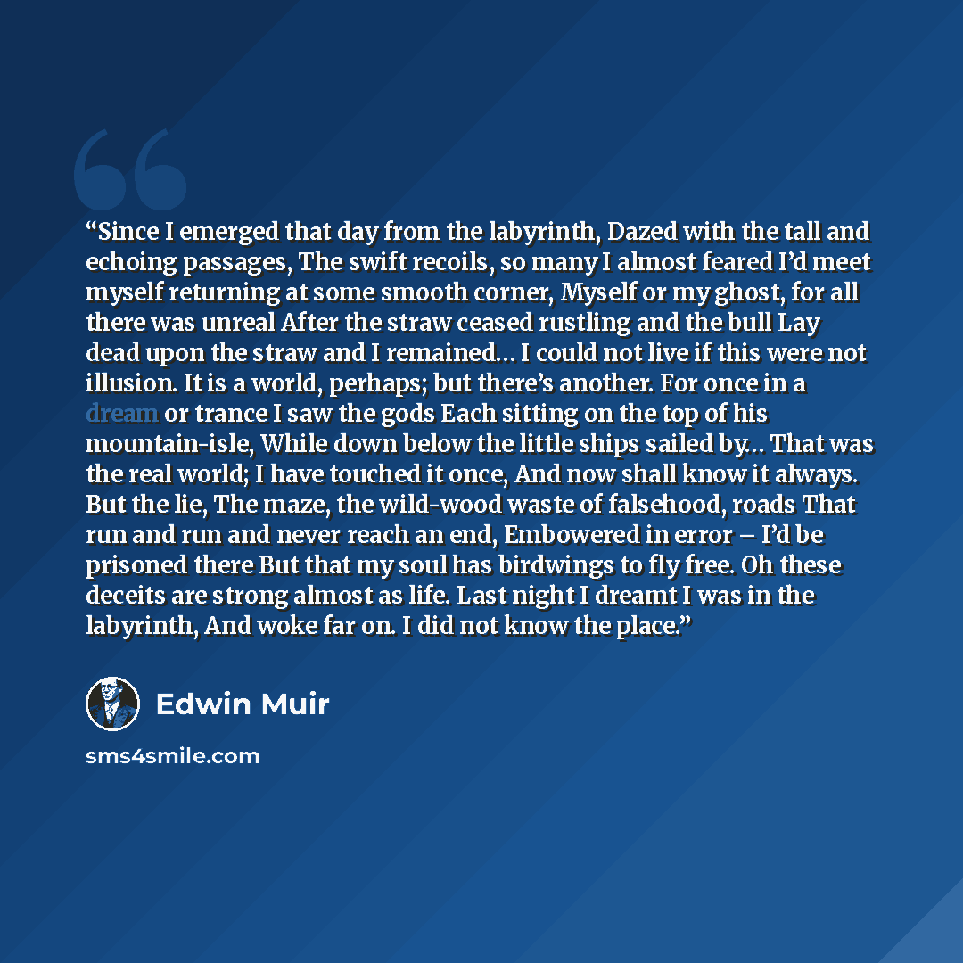 “Since I emerged that day from the labyrinth, Dazed with the tall and echoing passages, The swift recoils, so many I almost feared I’d meet myself returning at some smooth corner, Myself or my ghost, for all there was unreal After the straw ceased rustling and the bull Lay dead upon the straw and I…” quote by Edwin Muir
