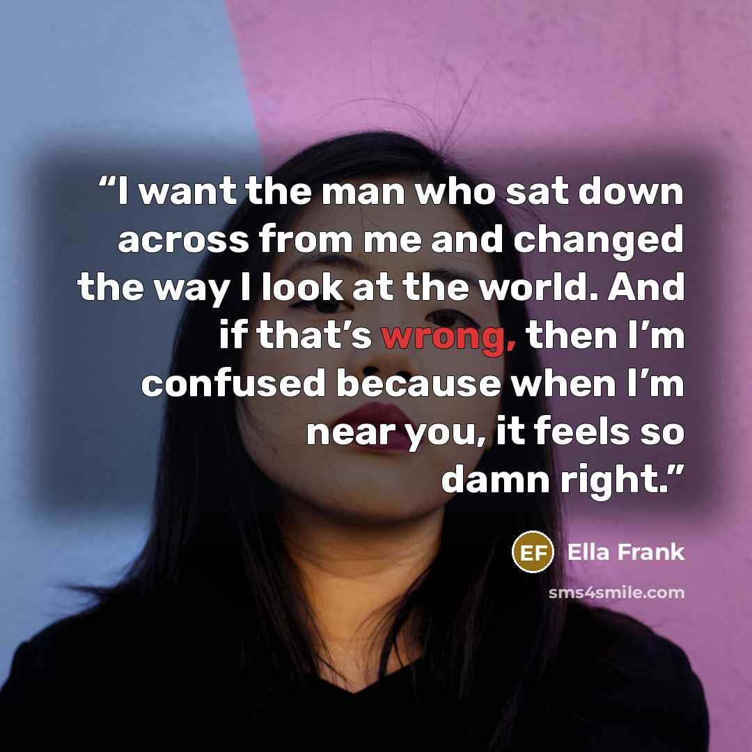 “I want the man who sat down across from me and changed the way I look at the world. And if that’s wrong, then I’m confused because when I’m near you, it feels so damn right.” quote by Ella Frank