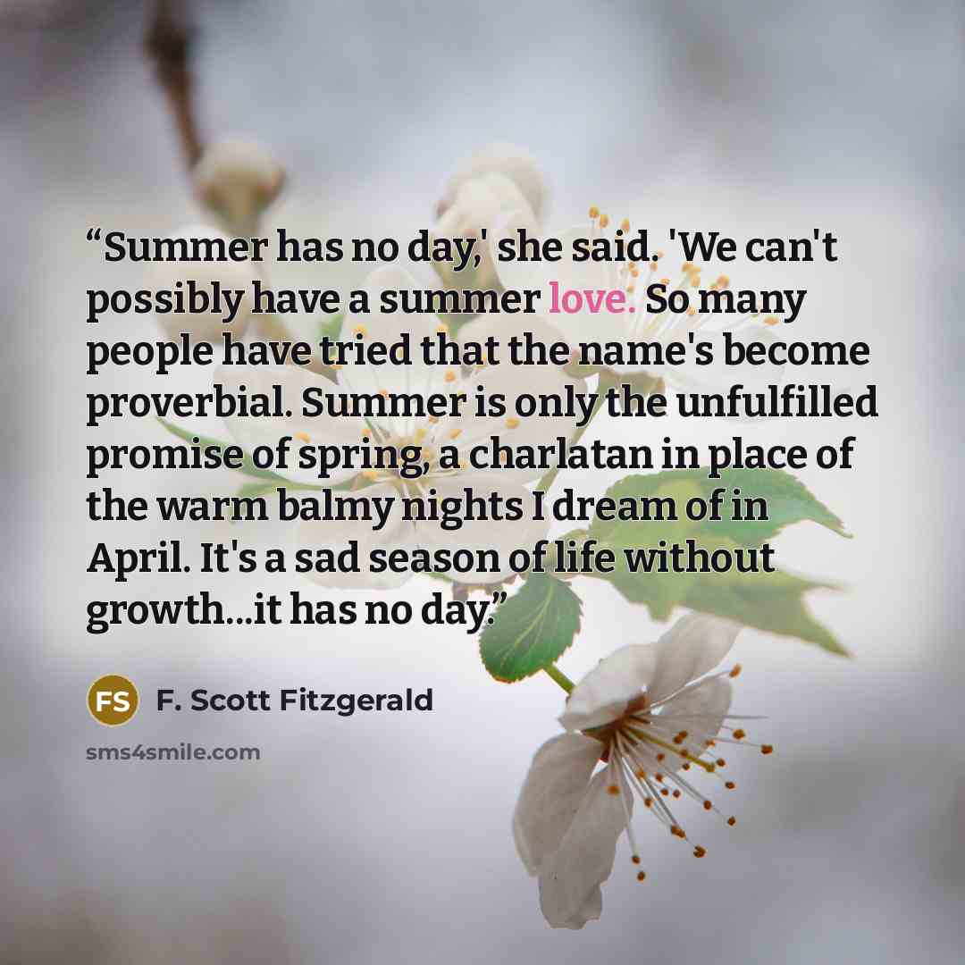 “Summer has no day,' she said. 'We can't possibly have a summer love. So many people have tried that the name's become proverbial. Summer is only the unfulfilled promise of spring, a charlatan in place of the warm balmy nights I dream of in April. It's a sad season of life without growth...it has…” quote by F. Scott Fitzgerald